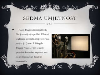 SEDMA UMJETNOST
 Kao i drugi oblici umjetnosti,
film je namijenjen publici. Filmovi
se gledaju u posebnom prostoru za
projekciju (kino), ili bilo gdje
drugdje (video). Film se često
spominje kao sedma umjetnost, kao
što je strip nazvan devetom
umjetnošću.
 