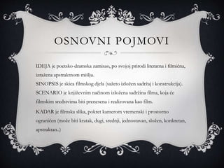 OSNOVNI POJMOVI
IDEJA je poetsko-dramska zamisao, po svojoj prirodi literarna i filmična,
izražena apstraktnom mišlju.
SINOPSIS je skica filmskog djela (sažeto izložen sadržaj i konstrukcija).
SCENARIO je književnim načinom izložena sadržina filma, koja će
filmskim sredstvima biti prenesena i realizovana kao film.
KADAR je filmska slika, pokret kamerom vremenski i prostorno
ograničen (može biti kratak, dugi, srednji, jednostavan, složen, konkretan,
apstraktan..)
 