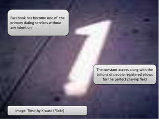 Facebook has become one of the
primary dating services without
any intention
The constant access along with the
billions of people registered allows
for the perfect playing field
Image: Timothy Krause (Flickr)
 
