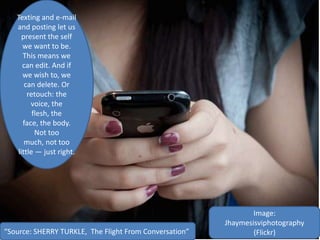 Image:
Jhaymesisviphotography
(Flickr)
Texting and e-mail
and posting let us
present the self
we want to be.
This means we
can edit. And if
we wish to, we
can delete. Or
retouch: the
voice, the
flesh, the
face, the body.
Not too
much, not too
little — just right.
“Source: SHERRY TURKLE, The Flight From Conversation”
 