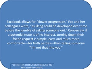 Facebook allows for “slower progression,” Fox and her
colleagues write, “as liking could be developed over time
before the gamble of asking someone out.” Conversely, if
a potential mate is of no interest, turning down their
friend request is simple, easy, and much more
comfortable—for both parties—than telling someone
“I’m not that into you.”
“Source: Tom Jacobs, I Now Pronounce You
FBO: Facebook Official,”
 