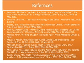 Refernces
• Bernstein, Elizabeth. "He Texts, She Tweets—Are They E-Compatible?" The
Wall Street Journal (2012): 1. Http://online.wsj.com/. 3 July 2012. Web. 16
May 2013.
• Erickson, Christine. "The Social Psychology of the Selfie." Mashable Feb. 2013:
1. Print.
• Jacobs, Tom. "I Now Pronounce You FBO: Facebook Official." Pacific Standard.
N.p., 8 Jan. 2013. Web. 17 May 2013.
• Kosner, Anthony Wing. "From Bullying to Relationships: Mapping Our Online
Communications." E! Science News. N.p., July 2012. Web. 17 May 2013.
• Makice, Kevin. "Coming of Age in the Digital Age." Weird Magazine (2013): 1.
Print.
• McCann, Allison. "How Facebook Ruined Dating (And Breaking Up Too)."
BuzzFeed. N.p., 18 Oct. 2012. Web. 17 May 2013.
• McHugh, Jillian. "'Selfies' Just as Much for the Insecure as Show-offs."
BusinessDay (2012): 1. 3 Apr. 2013. Web. 16 May 2013.
• Mills, Carys. "‘Facebook Fatigue’ and the Aging Social Network." The Toronto
Star (2013): 1. Www.thestar.com. 5 Apr. 2013. Web. 16 May 2013.
• Turkle, Sherry. "The Flight From Conversation." The New York Times [New
York] n.d.: 1. Http://www.nytimes.com/. 21 Apr. 2012. Web. 16 May 2013.
 