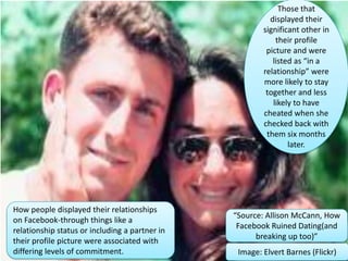 Those that
displayed their
significant other in
their profile
picture and were
listed as “in a
relationship” were
more likely to stay
together and less
likely to have
cheated when she
checked back with
them six months
later.
How people displayed their relationships
on Facebook-through things like a
relationship status or including a partner in
their profile picture were associated with
differing levels of commitment. Image: Elvert Barnes (Flickr)
“Source: Allison McCann, How
Facebook Ruined Dating(and
breaking up too)”
 