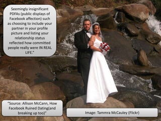 Seemingly insignificant
PDFAs (public displays of
Facebook affection) such
as choosing to include your
partner in your profile
picture and listing your
relationship status
reflected how committed
people really were IN REAL
LIFE.”
Image: Tammra McCauley (Flickr)
“Source: Allison McCann, How
Facebook Ruined Dating(and
breaking up too)”
 