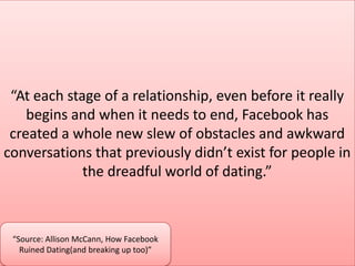 “At each stage of a relationship, even before it really
begins and when it needs to end, Facebook has
created a whole new slew of obstacles and awkward
conversations that previously didn’t exist for people in
the dreadful world of dating.”
“Source: Allison McCann, How Facebook
Ruined Dating(and breaking up too)”
 