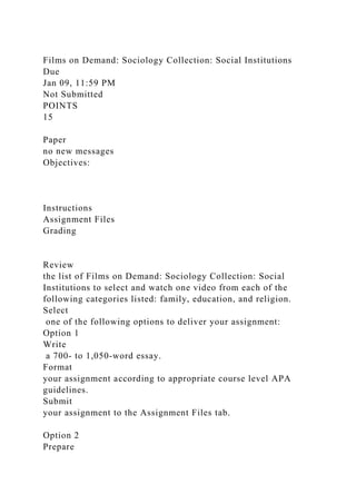 Films on Demand: Sociology Collection: Social Institutions
Due
Jan 09, 11:59 PM
Not Submitted
POINTS
15
Paper
no new messages
Objectives:
Instructions
Assignment Files
Grading
Review
the list of Films on Demand: Sociology Collection: Social
Institutions to select and watch one video from each of the
following categories listed: family, education, and religion.
Select
one of the following options to deliver your assignment:
Option 1
Write
a 700- to 1,050-word essay.
Format
your assignment according to appropriate course level APA
guidelines.
Submit
your assignment to the Assignment Files tab.
Option 2
Prepare
 