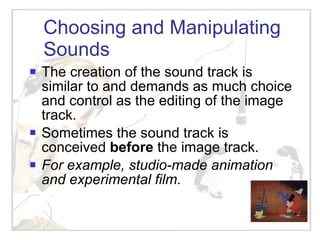 Choosing and Manipulating Sounds The creation of the sound track is similar to and demands as much choice and control as the editing of the image track. Sometimes the sound track is conceived  before  the image track.  For example, studio-made animation and experimental film. 