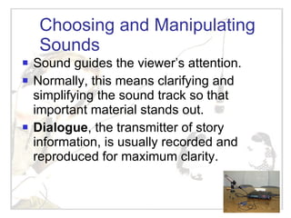 Choosing and Manipulating Sounds Sound guides the viewer’s attention. Normally, this means clarifying and simplifying the sound track so that important material stands out.  Dialogue , the transmitter of story information, is usually recorded and reproduced for maximum clarity. 