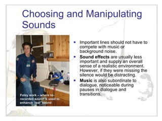 Choosing and Manipulating Sounds Important lines should not have to compete with music or background noise. Sound effects  are usually less important and supply an overall sense of a realistic environment.  However, if they were missing the silence would be distracting. Music  is also subordinate to dialogue, noticeable during pauses in dialogue and transitions. Foley work – where re-recorded sound is used to enhance ‘real’ sound 