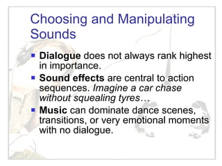 Choosing and Manipulating Sounds Dialogue  does not always rank highest in importance.  Sound effects  are central to action sequences.  Imagine a car chase without squealing tyres… Music  can dominate dance scenes, transitions, or very emotional moments with no dialogue.  