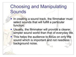 Choosing and Manipulating Sounds In creating a sound track, the filmmaker must select sounds that will fulfill a particular function. Usually, the filmmaker will provide a clearer, simpler sound world than that of everyday life. This helps the audience to focus on only the sound which is important and not needless background noise. 