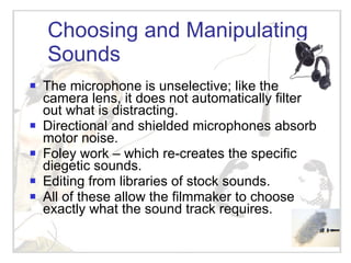 Choosing and Manipulating Sounds The microphone is unselective; like the camera lens, it does not automatically filter out what is distracting. Directional and shielded microphones absorb motor noise. Foley work – which re-creates the specific diegetic sounds.  Editing from libraries of stock sounds. All of these allow the filmmaker to choose exactly what the sound track requires. 
