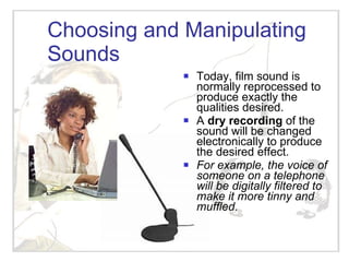 Choosing and Manipulating Sounds Today, film sound is normally reprocessed to produce exactly the qualities desired. A  dry recording  of the sound will be changed electronically to produce the desired effect.  For example, the voice of someone on a telephone will be digitally filtered to make it more tinny and muffled. 