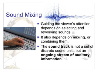 Sound Mixing Guiding the viewer’s attention, depends on selecting and reworking sounds.  It also depends on  mixing , or combining them. The  sound track  is not a set of discrete sound units but an  ongoing stream of auditory information. 