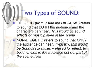 DIEGETIC ( from inside the DIEGESIS ) refers to sound that BOTH the audience and the characters can hear.  This would be sound effects or music played in the scene.  NON-DIEGETIC refers to sound that ONLY the audience can hear.  Typically, this would be Soundtrack music – played for effect, to build tension in the audience but not part of the scene itself Two Types of SOUND: 