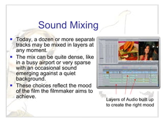 Sound Mixing Today, a dozen or more separate tracks may be mixed in layers at any moment. The mix can be quite dense, like in a busy airport or very sparse with an occasional sound emerging against a quiet background. These choices reflect the mood of the film the filmmaker aims to achieve. Layers of Audio built up to create the right mood 