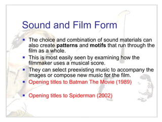 Sound and Film Form The choice and combination of sound materials can also create  patterns  and  motifs  that run through the film as a whole. This is most easily seen by examining how the filmmaker uses a musical score. They can select preexisting music to accompany the images or compose new music for the film. Opening titles to Batman The Movie (1989) Opening titles to Spiderman (2002) 