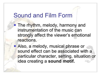 Sound and Film Form The rhythm, melody, harmony and instrumentation of the music can strongly affect the viewer’s emotional reactions. Also, a melody, musical phrase or sound effect can be associated with a particular character, setting, situation or idea creating a  sound motif. 