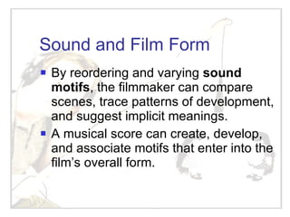 Sound and Film Form By reordering and varying  sound motifs , the filmmaker can compare scenes, trace patterns of development, and suggest implicit meanings. A musical score can create, develop, and associate motifs that enter into the film’s overall form. 