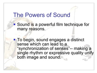 The Powers of Sound Sound is a powerful film technique for many reasons. To begin, sound engages a distinct sense which can lead to a “synchronization of senses”-- making a single rhythm or expressive quality unify both image and sound. 
