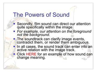 The Powers of Sound Secondly, film sound can direct our attention quite specifically within the image For example, our attention on the foreground not the background. The soundtrack can clarify image events, contradict them, or render them ambiguous. In all cases, the sound track can enter into an active relation with the image track. Click  HERE  for an example of how sound can change meaning. 