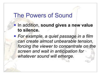 The Powers of Sound In addition,  sound gives a new value to silence. For example, a quiet passage in a film can create almost unbearable tension, forcing the viewer to concentrate on the screen and wait in anticipation for whatever sound will emerge.  