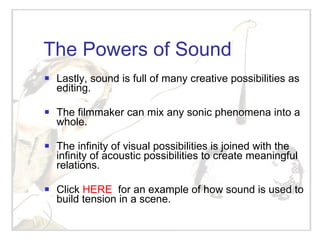 The Powers of Sound Lastly, sound is full of many creative possibilities as editing.  The filmmaker can mix any sonic phenomena into a whole.  The infinity of visual possibilities is joined with the infinity of acoustic possibilities to create meaningful relations. Click  HERE   for an example of how sound is used to build tension in a scene. 