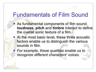 Fundamentals of Film Sound As fundamental components of film sound,  loudness, pitch  and  timbre  interact to define the overall sonic texture of a film.  At the most basic level, these three acoustic factors enable us to distinguish the various sounds in film.  For example, these qualities enable us to recognize different characters' voices.   