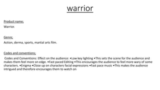 warrior
Product name;
Warrior.
Genre;
Action, derma, sports, martial arts film.
Codes and conventions;
Codes and Conventions: Effect on the audience: •Low key lighting •This sets the scene for the audience and
makes them feel more on edge. •Fast paced Editing •This encourages the audience to feel more wary of some
characters. •Enigma •Close up on characters facial expressions •Fast pace music •This makes the audience
intrigued and therefore encourages them to watch on
 