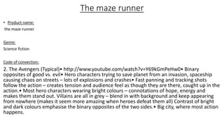 The maze runner
• Product name:
the maze runner
Genre:
Science fiction
Code of convection:
2. The Avengers (Typical)• http://www.youtube.com/watch?v=Y69kGmPeHw0• Binary
opposites of good vs. evil• Hero characters trying to save planet from an invasion, spaceship
causing chaos on streets – lots of explosions and crashes• Fast panning and tracking shots
follow the action – creates tension and audience feel as though they are there, caught up in the
action.• Most hero characters wearing bright colours – connotations of hope, energy and
makes them stand out. Villains are all in grey – blend in with background and keep appearing
from nowhere (makes it seem more amazing when heroes defeat them all) Contrast of bright
and dark colours emphasise the binary opposites of the two sides.• Big city, where most action
happens.
 