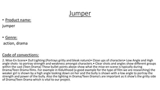 Jumper
• Product name:
jumper
• Genre:
action, drama
Code of convections:
2. Mise-En-Scene• Dull Lighting (Portrays gritty and bleak nature)• Close ups of characters• Low Angle and High
angle shots- to portray strength and weakness amongst characters.• Clear shots and angles show different groups
within the cast (Teen Drama) These bullet points above show what the mise-en-scene is typically during
Drama/Teen Drama films. For example in Kidulthood (a good example for the type of film we are researching) the
weaker girl is shown by a high angle looking down on her and the bully is shown with a low angle to portray the
strength and power of the bully. Also the lighting in Drama/Teen Drama’s are important as it show’s the gritty side
of Drama/Teen Drama which is vital to our project.
 