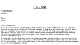 Insidious
• Product name:
Insidious
Genre:
Horror
Code of convections:
2. Codes <ul><li>Codes are systems of signs, which create meaning. Codes can be divided into two categories –
technical and symbolic. </li></ul><ul><li>Technical codes are all the ways in which equipment is used to tell the
story in a media text, for example the camera work in a film. </li></ul><ul><li>Symbolic codes show what is
beneath the surface of what we see. For example, a character's actions show you how the character is feeling.
</li></ul><ul><li>Some codes fit both categories – music for example, is both technical and symbolic.
</li></ul>Media Studies @ KBA
3. Conventions <ul><li>Conventions are the generally accepted ways of doing something. </li></ul><ul><li>There
are general conventions in any medium, such as the use of interviewee quotes in a print article, but conventions
are also genre specific. </li></ul><ul><li>All genres of film have certain conventions which the audience will expect
to see. </li></ul>Media Studies @ KBA
 