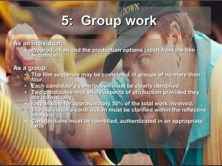 5:  Group work   As an individual: Preproduction and the production options (apart from the film sequence) As a group: The film sequence may be completed in groups of no more than four. Each candidate’s contribution must be clearly identified Two candidates may share aspects of production provided they are individually responsible for approximately 50% of the total work involved. The individual's contribution must be clarified within the reflective analysis. Contributions must be identified, authenticated in an appropriate form 