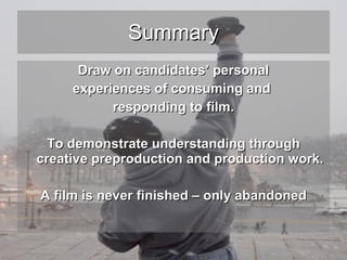 Summary Draw on candidates’ personal experiences of consuming and  responding to film. To demonstrate understanding through creative preproduction and production work. A film is never finished – only abandoned 