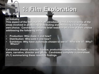 1: Film Exploration (a) Industry This aspect of the film exploration introduces candidates to some of the areas involved in producing, distributing and exhibiting a film of their own choice.  Candidates complete brief research on a film of their choice addressing the following areas: Production: Who made it and how? Distribution: Who sold it and how? Exhibition: Why have audiences chosen to see it?  Who saw it?  Why?  Where? Candidates should consider finance, production companies, budget, stars, narrative, director and genre.  Candidates complete a coversheet  (FL1) summarising these research findings. 