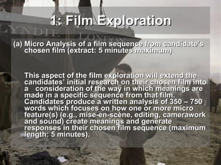 Micro Analysis of a film sequence from candidate’s chosen film (extract: 5 minutes maximum) This aspect of the film exploration will extend the candidates’ initial research on their chosen film into a  consideration of the way in which meanings are made in a specific sequence from that film.  Candidates produce a written analysis of 350 – 750 words which focuses on how one or more micro feature(s) (e.g., mise-en-scène, editing, camerawork and sound) create meanings and generate responses in their chosen film sequence (maximum length: 5 minutes). 1: Film Exploration 