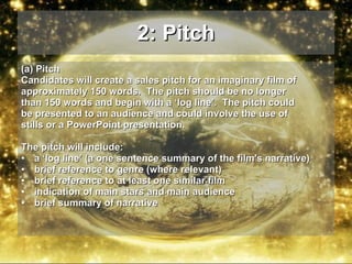 2: Pitch (a) Pitch  Candidates will create a sales pitch for an imaginary film of approximately 150 words.  The pitch should be no longer than 150 words and begin with a ‘log line’.  The pitch could be presented to an audience and could involve the use of stills or a PowerPoint presentation.  The pitch will include: a ‘log line’ (a one sentence summary of the film's narrative) brief reference to genre (where relevant) brief reference to at least one similar film indication of main stars and main audience brief summary of narrative 