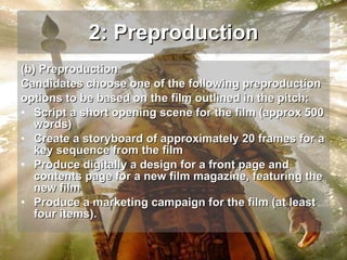 2: Preproduction (b) Preproduction  Candidates choose one of the following preproduction options to be based on the film outlined in the pitch: Script a short opening scene for the film (approx 500 words) Create a storyboard of approximately 20 frames for a key sequence from the film Produce digitally a design for a front page and contents page for a new film magazine, featuring the new film Produce a marketing campaign for the film (at least four items).  