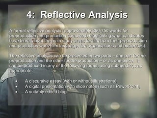 4:  Reflective Analysis   A formal reflective analysis (approximately 350-750 words for  preproduction and production combined) highlighting what candidates  have learnt about the main study areas for film from their preproduction  and production work (film language, film organisations and audiences).  The reflective analysis can be presented in two parts – one part for the preproduction and the other for the production – or as one piece.  It  can be produced in any of the following forms, using subheadings as  appropriate:  A discursive essay (with or without illustrations)  A digital presentation with slide notes (such as PowerPoint)  A suitably edited blog. 