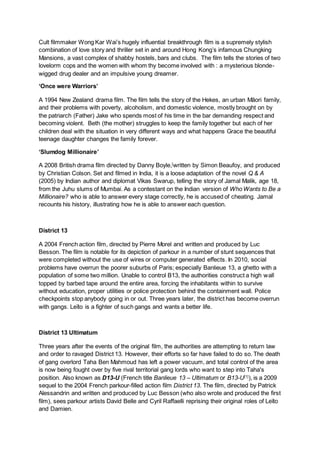 Cult filmmaker Wong Kar Wai’s hugely influential breakthrough film is a supremely stylish
combination of love story and thriller set in and around Hong Kong’s infamous Chungking
Mansions, a vast complex of shabby hostels, bars and clubs. The film tells the stories of two
lovelorm cops and the women with whom thy become involved with : a mysterious blonde-
wigged drug dealer and an impulsive young dreamer.
‘Once were Warriors’
A 1994 New Zealand drama film. The film tells the story of the Hekes, an urban Māori family,
and their problems with poverty, alcoholism, and domestic violence, mostly brought on by
the patriarch (Father) Jake who spends most of his time in the bar demanding respect and
becoming violent. Beth (the mother) struggles to keep the family together but each of her
children deal with the situation in very different ways and what happens Grace the beautiful
teenage daughter changes the family forever.
‘Slumdog Millionaire’
A 2008 British drama film directed by Danny Boyle,[
written by Simon Beaufoy, and produced
by Christian Colson. Set and filmed in India, it is a loose adaptation of the novel Q & A
(2005) by Indian author and diplomat Vikas Swarup, telling the story of Jamal Malik, age 18,
from the Juhu slums of Mumbai. As a contestant on the Indian version of Who Wants to Be a
Millionaire? who is able to answer every stage correctly, he is accused of cheating. Jamal
recounts his history, illustrating how he is able to answer each question.
District 13
A 2004 French action film, directed by Pierre Morel and written and produced by Luc
Besson. The film is notable for its depiction of parkour in a number of stunt sequences that
were completed without the use of wires or computer generated effects. In 2010, social
problems have overrun the poorer suburbs of Paris; especially Banlieue 13, a ghetto with a
population of some two million. Unable to control B13, the authorities construct a high wall
topped by barbed tape around the entire area, forcing the inhabitants within to survive
without education, proper utilities or police protection behind the containment wall. Police
checkpoints stop anybody going in or out. Three years later, the district has become overrun
with gangs. Leïto is a fighter of such gangs and wants a better life.
District 13 Ultimatum
Three years after the events of the original film, the authorities are attempting to return law
and order to ravaged District 13. However, their efforts so far have failed to do so. The death
of gang overlord Taha Ben Mahmoud has left a power vacuum, and total control of the area
is now being fought over by five rival territorial gang lords who want to step into Taha's
position. Also known as D13-U (French title Banlieue 13 – Ultimatum or B13-U[1]
), is a 2009
sequel to the 2004 French parkour-filled action film District 13. The film, directed by Patrick
Alessandrin and written and produced by Luc Besson (who also wrote and produced the first
film), sees parkour artists David Belle and Cyril Raffaelli reprising their original roles of Leïto
and Damien.
 