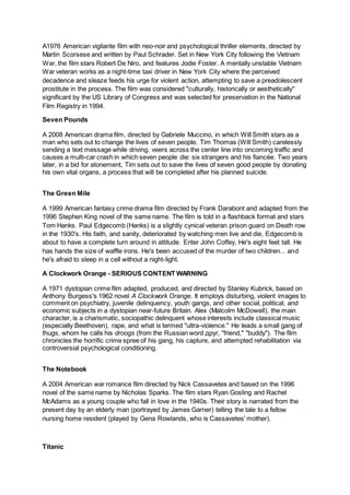 A1976 American vigilante film with neo-noir and psychological thriller elements, directed by
Martin Scorsese and written by Paul Schrader. Set in New York City following the Vietnam
War, the film stars Robert De Niro, and features Jodie Foster. A mentally unstable Vietnam
War veteran works as a night-time taxi driver in New York City where the perceived
decadence and sleaze feeds his urge for violent action, attempting to save a preadolescent
prostitute in the process. The film was considered "culturally, historically or aesthetically"
significant by the US Library of Congress and was selected for preservation in the National
Film Registry in 1994.
Seven Pounds
A 2008 American drama film, directed by Gabriele Muccino, in which Will Smith stars as a
man who sets out to change the lives of seven people. Tim Thomas (Will Smith) carelessly
sending a text message while driving, veers across the center line into oncoming traffic and
causes a multi-car crash in which seven people die: six strangers and his fiancée. Two years
later, in a bid for atonement, Tim sets out to save the lives of seven good people by donating
his own vital organs, a process that will be completed after his planned suicide.
The Green Mile
A 1999 American fantasy crime drama film directed by Frank Darabont and adapted from the
1996 Stephen King novel of the same name. The film is told in a flashback format and stars
Tom Hanks. Paul Edgecomb (Hanks) is a slightly cynical veteran prison guard on Death row
in the 1930's. His faith, and sanity, deteriorated by watching men live and die, Edgecomb is
about to have a complete turn around in attitude. Enter John Coffey, He's eight feet tall. He
has hands the size of waffle irons. He's been accused of the murder of two children... and
he's afraid to sleep in a cell without a night-light.
A Clockwork Orange - SERIOUS CONTENT WARNING
A 1971 dystopian crime film adapted, produced, and directed by Stanley Kubrick, based on
Anthony Burgess's 1962 novel A Clockwork Orange. It employs disturbing, violent images to
comment on psychiatry, juvenile delinquency, youth gangs, and other social, political, and
economic subjects in a dystopian near-future Britain. Alex (Malcolm McDowell), the main
character, is a charismatic, sociopathic delinquent whose interests include classical music
(especially Beethoven), rape, and what is termed "ultra-violence." He leads a small gang of
thugs, whom he calls his droogs (from the Russian word друг, "friend," "buddy"). The film
chronicles the horrific crime spree of his gang, his capture, and attempted rehabilitation via
controversial psychological conditioning.
The Notebook
A 2004 American war romance film directed by Nick Cassavetes and based on the 1996
novel of the same name by Nicholas Sparks. The film stars Ryan Gosling and Rachel
McAdams as a young couple who fall in love in the 1940s. Their story is narrated from the
present day by an elderly man (portrayed by James Garner) telling the tale to a fellow
nursing home resident (played by Gena Rowlands, who is Cassavetes' mother).
Titanic
 