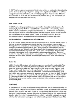 A 1997 American epic romance disaster film directed, written, co-produced, and co-edited by
James Cameron Beginning with genuine footage of the departure of the Titanic on its fateful
voyage, this epic movie tells the events of that tragic night from the perspective of fictional
survivor Rose. As an old lady of 100, she recounts her story of duty, love and disaster to a
salvage crew searching for a lost diamond.
Wolf of Wall Street
A 2013 American biographical black comedy crime film directed by Martin Scorsese. The
screenplay by Terence Winter is adapted from the memoir of the same name by Jordan
Belfort and recounts Belfort's perspective on his career as a stockbroker in New York City
and how his firm Stratton Oakmont engaged in rampant corruption and fraud on Wall Street
that ultimately led to his downfall. Belfort (played by Leonardo DiCarprio) becomes
immensely successful, and slides into a decadent lifestyle of prostitutes and drugs.
Human Centipede - - SERIOUS CONTENT WARNING
A 2009 Dutch film written, directed, and co-produced by Tom Six. The film tells the story of a
German surgeon who kidnaps three tourists and joins them surgically, mouth to anus,
forming a "human centipede", of conjoined triplets. According to Six, the concept of the film
arose from a joke he made with friends about punishing a child molester by stitching his
mouth to the anus of a "fat truck driver". Inspiration for the film also came from Nazi medical
experiments carried out during World War II, such as the crimes of Josef Mengele at the
Auschwitz concentration camp. When approaching investors prior to filming, Six did not
mention the mouth-to-anus aspect of the plot, fearing it would put off potential backers. The
financiers of The Human Centipede did not discover the full nature of the film until it was
complete.
Inside Out
a 2015 American 3D computer-animated comedy-drama adventure film produced by Pixar
Animation Studios and released by Walt Disney Pictures. The film is set in the mind of a
young girl named Riley Andersen, where five personified emotions—Joy ,Sadness, Fear,
Anger, and Disgust)—try to lead her through life as her parents (move from Minnesota to
San Francisco and she has to adjust to her new life. Docter first began developing Inside
Out in 2009 after noticing changes in his daughter's personality as she grew older. The film's
producers consulted numerous psychologists, including Dacher Keltner from the University
of California, Berkeley, who helped revise the story by emphasizing the neuropsychological
findings that human emotions affect interpersonal relationships and can be significantly
moderated by them.
Toy Story 3
A 2010 American 3D computer-animated comedy-drama film, and the third installment in the
Toy Story series.[2]
It was produced by Pixar Animation Studios and released by Walt Disney
Pictures. Andy is now 17 and ready to head off to college, leaving Woody, Buzz, Jessie, and
the rest of the toy-box gang to ponder their uncertain futures. When the toys are accidentally
donated to the Sunnyside Daycare center they're initially overjoyed to once again be played
with, but their enthusiasm quickly gives way to horror as they discover the true nature of the
 