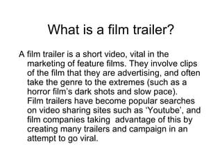 What is a film trailer? A film trailer is a short video, vital in the marketing of feature films. They involve clips of the film that they are advertising, and often take the genre to the extremes (such as a horror film’s dark shots and slow pace).  Film trailers have become popular searches on video sharing sites such as ‘Youtube’, and film companies taking  advantage of this by creating many trailers and campaign in an attempt to go viral. 