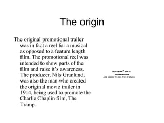 The origin The original promotional trailer was in fact a reel for a musical as opposed to a feature length film. The promotional reel was intended to show parts of the film and raise it’s awareness. The producer, Nils Granlund, was also the man who created the original movie trailer in 1914, being used to promote the Charlie Chaplin film, The Tramp. 