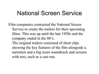 National Screen Service Film companies contracted the National Screen Service to create the trailers for their upcoming films. This was up until the late 1950s and the company ended in the 80’s. The original trailers consisted of short clips showing the key features of the film alongside a narration and a big score soundtrack and screens with text, such as a cast run.  