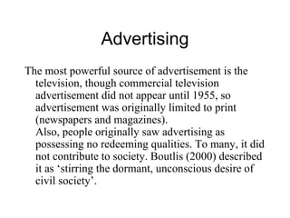 Advertising The most powerful source of advertisement is the television, though commercial television advertisement did not appear until 1955, so advertisement was originally limited to print (newspapers and magazines). Also, people originally saw advertising as possessing no redeeming qualities. To many, it did not contribute to society. Boutlis (2000) described it as ‘stirring the dormant, unconscious desire of civil society’. 