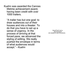 Kuehn was awarded the Cannes lifetime achievement award, having been credit with over 1000 trailers.  “A trailer has but one goal: to draw audiences out of their houses and into a theater. To do that you have to set up a sense of urgency. In the process of arriving at that forced pace, we advanced the styling of editing. We really pushed the envelope in terms of what audiences would accept.” - Kuehn 