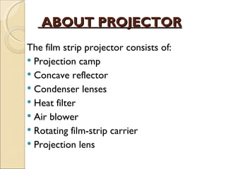 ABOUT PROJECTOR
The film strip projector consists of:
 Projection camp
 Concave reflector
 Condenser lenses
 Heat filter
 Air blower
 Rotating film-strip carrier
 Projection lens
 