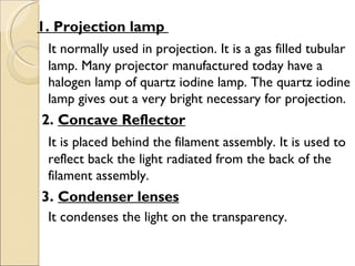 1. Projection lamp
 It normally used in projection. It is a gas filled tubular
 lamp. Many projector manufactured today have a
 halogen lamp of quartz iodine lamp. The quartz iodine
 lamp gives out a very bright necessary for projection.
 2. Concave Reflector
 It is placed behind the filament assembly. It is used to
 reflect back the light radiated from the back of the
 filament assembly.
 3. Condenser lenses
 It condenses the light on the transparency.
 