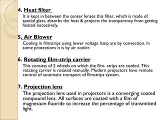 4. Heat filter
     It is kept in between the censer lenses this filter, which is made of
     special glass, absorbs the heat & projects the transparency from getting
     heated excessively.
  
5. Air Blower
     Cooling in filmstrips using lower voltage lamp are by convection. In
     some protections it is by air cooler.

6. Rotating film-strip carrier
     This consists of 2 wheels on which the film- strips are cooled. This
     rotating carrier is rotated manually. Modern projectors have remote
     control of automatic transport of filmstrips system.
 
7. Projection lens
  The projection lens used in projectors is a converging coated
  compound lens. All surfaces are coated with a film of
  magnesium fluoride to increase the percentage of transmitted
  light.
 